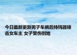 今日最新更新男子车祸后持钝器锤击女车主 女子受伤倒地