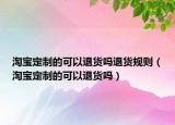 淘宝定制的可以退货吗退货规则（淘宝定制的可以退货吗）