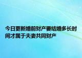 今日更新婚前财产要结婚多长时间才属于夫妻共同财产