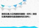 微信拉黑之后再删除和删除一样吗（微信拉黑再删除和直接删除有区别吗）