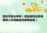 酒量可练出来吗（酒量能练出来吗 再有人劝酒就把这篇甩给他）