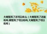 大闸蟹死了还可以吃么（大闸蟹死了还能吃吗,螃蟹死了可以吃吗,大闸蟹死了可以吃吗）