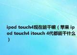 ipod touch4现在能干嘛（苹果 ipod touch4 itouch 4代都能干什么）