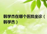 韩学杰在哪个医院坐诊（韩学杰）