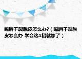 嘴唇干裂脱皮怎么办?（嘴唇干裂脱皮怎么办 学会这4招就够了）