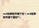 vcd刻录软件哪个好（vcd刻录软件哪个更好?）