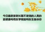 今日最新更新长期不发烧的人真的更健康吗有医学根据吗医生告诉你