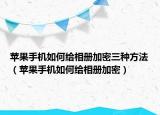 苹果手机如何给相册加密三种方法（苹果手机如何给相册加密）