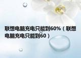 联想电脑充电只能到60%（联想电脑充电只能到60）