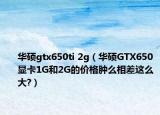华硕gtx650ti 2g（华硕GTX650显卡1G和2G的价格肿么相差这么大?）