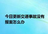 今日更新交通事故没有报案怎么办