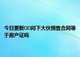 今日更新﻿﻿问下大伙预售合同等于房产证吗