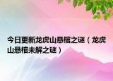 今日更新龙虎山悬棺之谜（龙虎山悬棺未解之谜）