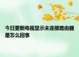 今日更新电视显示未连接路由器是怎么回事