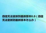 微信无法更新到最新版本8.0（微信无法更新到最新版本怎么办）