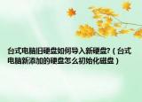 台式电脑旧硬盘如何导入新硬盘?（台式电脑新添加的硬盘怎么初始化磁盘）