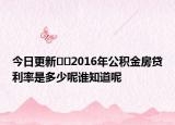 今日更新﻿﻿2016年公积金房贷利率是多少呢谁知道呢