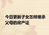 今日更新子女怎样继承父母的房产证
