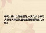每天大便什么时候最好,一天几次（每天大便几次算正常,最佳的便便时间是几点呢）