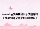 roaming文件夹可以永久删除吗（roaming文件夹可以删除吗）