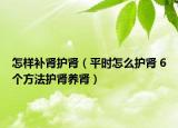 怎样补肾护肾（平时怎么护肾 6个方法护肾养肾）