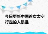 今日更新中国首次太空行走的人是谁