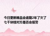 今日更新唯品会逾期2年了欠了七千块钱对方是否会报警