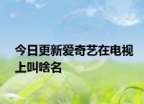 今日更新爱奇艺在电视上叫啥名