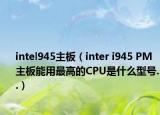 intel945主板（inter i945 PM主板能用最高的CPU是什么型号..）