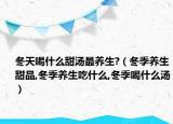 冬天喝什么甜汤最养生?（冬季养生甜品,冬季养生吃什么,冬季喝什么汤）