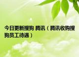 今日更新搜狗 腾讯（腾讯收购搜狗员工待遇）