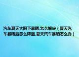 汽车夏天太阳下暴晒,怎么解决（夏天汽车暴晒后怎么降温,夏天汽车暴晒怎么办）