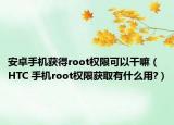 安卓手机获得root权限可以干嘛（HTC 手机root权限获取有什么用?）