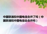 中国联通和中国电信合并了吗（中国联通和中国电信会合并吗）