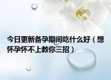 今日更新备孕期间吃什么好（想怀孕怀不上教你三招）