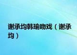 谢承均韩瑜吻戏（谢承均）