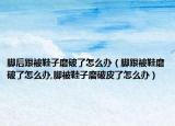 脚后跟被鞋子磨破了怎么办（脚跟被鞋磨破了怎么办,脚被鞋子磨破皮了怎么办）