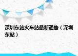深圳东站火车站最新通告（深圳东站）