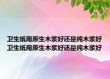 卫生纸用原生木浆好还是纯木浆好卫生纸用原生木浆好还是纯木浆好