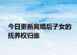 今日更新离婚后子女的抚养权归谁