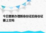 今日更新办理新身份证旧身份证要上交吗