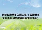 刮痧拔罐后多久能洗澡?（拔罐后多久能洗澡,刮痧拔罐后多久能洗澡）