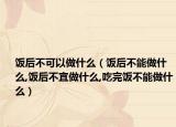 饭后不可以做什么（饭后不能做什么,饭后不宜做什么,吃完饭不能做什么）