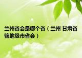 兰州省会是哪个省（兰州 甘肃省辖地级市省会）