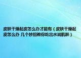 皮肤干燥起皮怎么办才能有（皮肤干燥起皮怎么办 几个妙招教你吃出水润肌肤）