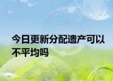 今日更新分配遗产可以不平均吗
