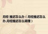 月经 推迟怎么办（月经推迟怎么办,月经推迟怎么调理）
