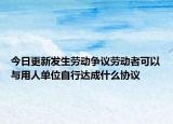 今日更新发生劳动争议劳动者可以与用人单位自行达成什么协议