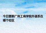 今日更新广州工商学院外语系在哪个校区