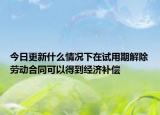 今日更新什么情况下在试用期解除劳动合同可以得到经济补偿